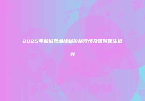 2025年盐城脸部除皱价格行情及医院医生推荐