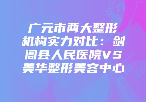 广元市两大整形机构实力对比：剑阁县人民医院VS美华整形美容中心