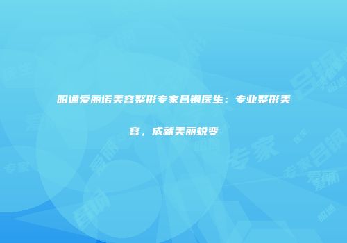 昭通爱丽诺美容整形专家吕钢医生：专业整形美容，成就美丽蜕变