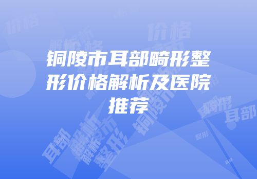 铜陵市耳部畸形整形价格解析及医院推荐