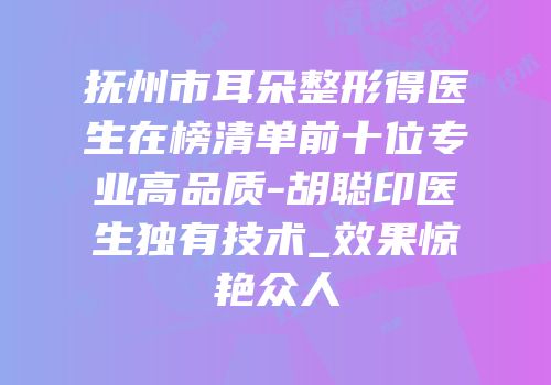 抚州市耳朵整形得医生在榜清单前十位专业高品质-胡聪印医生独有技术_效果惊艳众人