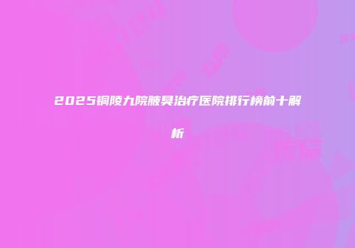 2025铜陵九院腋臭治疗医院排行榜前十解析