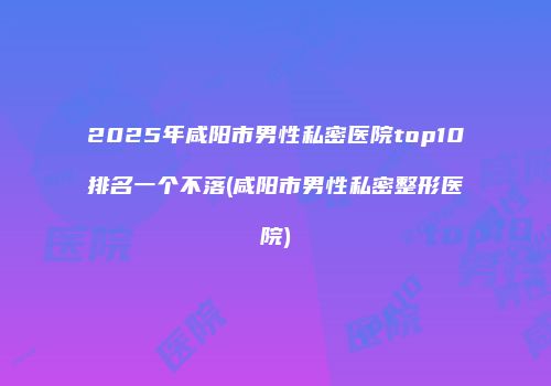 2025年咸阳市男性私密医院top10排名一个不落(咸阳市男性私密整形医院)