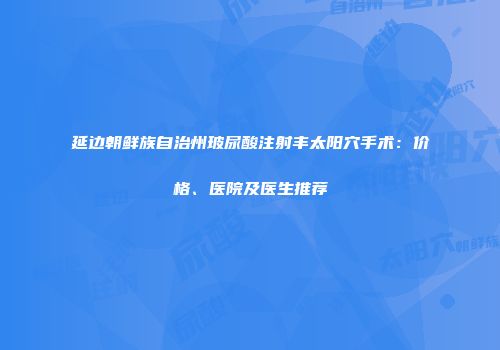 延边朝鲜族自治州玻尿酸注射丰太阳穴手术：价格、医院及医生推荐