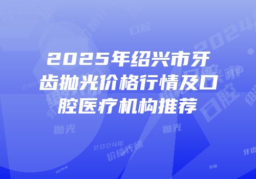 2025年绍兴市牙齿抛光价格行情及口腔医疗机构推荐