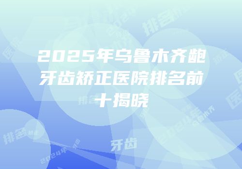 2025年乌鲁木齐龅牙齿矫正医院排名前十揭晓