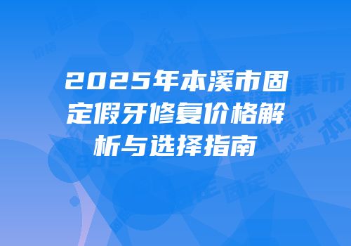 2025年本溪市固定假牙修复价格解析与选择指南