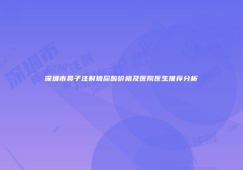 深圳市鼻子注射玻尿酸价格及医院医生推荐分析