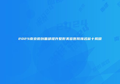 2025南京微创面部提升整形美容医院排名前十揭晓