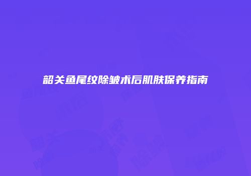 韶关鱼尾纹除皱术后肌肤保养指南