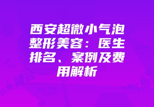 西安超微小气泡整形美容：医生排名、案例及费用解析