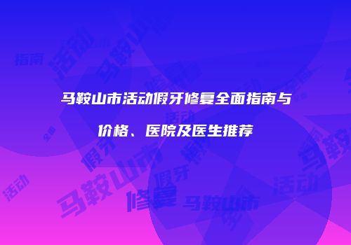 马鞍山市活动假牙修复全面指南与价格、医院及医生推荐