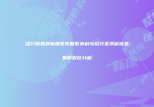 绍兴新昌县新康医院整形外科与绍兴圣琪诺液态整形对比分析