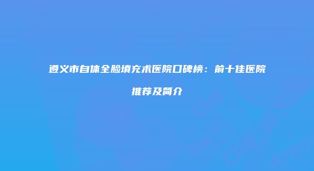 遵义市自体全脸填充术医院口碑榜：前十佳医院推荐及简介