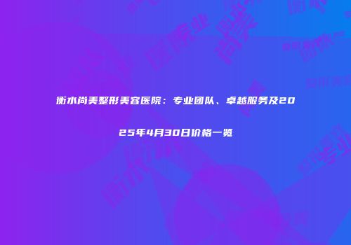衡水尚美整形美容医院：专业团队、卓越服务及2025年4月30日价格一览