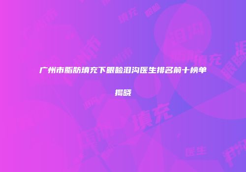 广州市脂肪填充下眼睑泪沟医生排名前十榜单揭晓