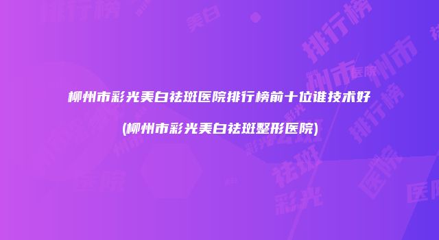 柳州市彩光美白祛斑医院排行榜前十位谁技术好(柳州市彩光美白祛斑整形医院)