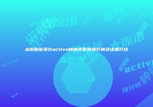 太原市诺贝尔active种植牙医院排行榜及详细介绍