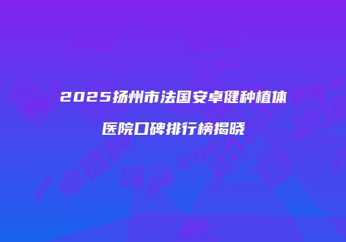 2025扬州市法国安卓健种植体医院口碑排行榜揭晓