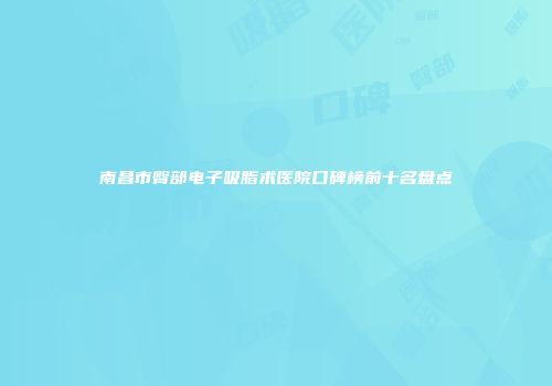 南昌市臀部电子吸脂术医院口碑榜前十名盘点