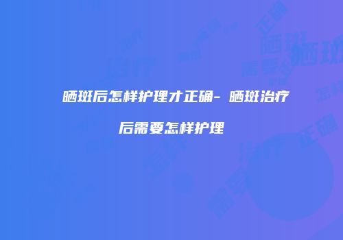 袪晒斑后怎样护理才正确-袪晒斑治疗后需要怎样护理