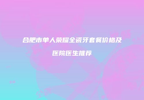 合肥市单人荣耀全瓷牙套餐价格及医院医生推荐