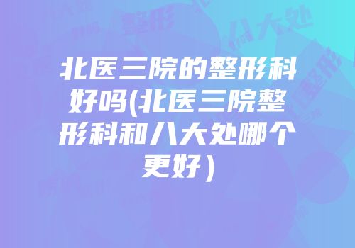 北医三院的整形科好吗(北医三院整形科和八大处哪个更好）