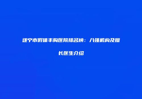 遂宁市假体丰胸医院排名榜：八强机构及擅长医生介绍