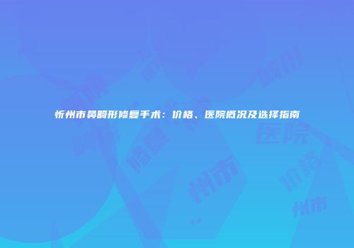 忻州市鼻畸形修复手术：价格、医院概况及选择指南