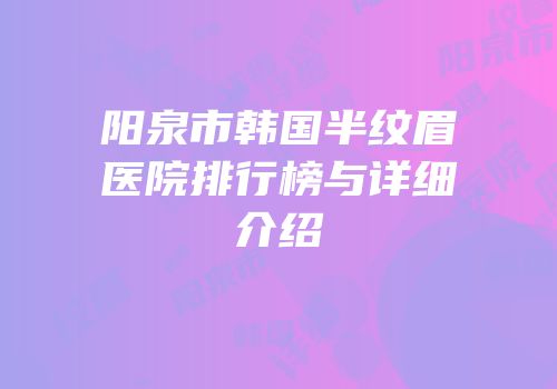 阳泉市韩国半纹眉医院排行榜与详细介绍