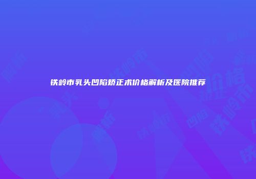 铁岭市乳头凹陷矫正术价格解析及医院推荐