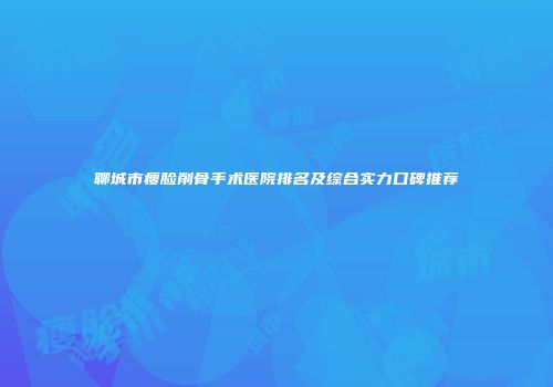 聊城市瘦脸削骨手术医院排名及综合实力口碑推荐