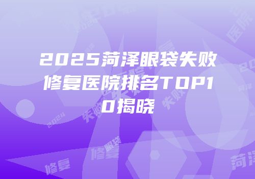 2025菏泽眼袋失败修复医院排名TOP10揭晓