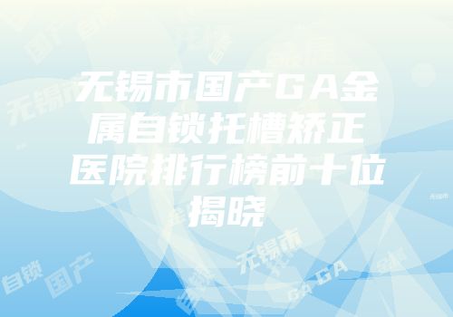 无锡市国产GA金属自锁托槽矫正医院排行榜前十位揭晓
