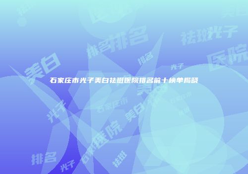 石家庄市光子美白祛斑医院排名前十榜单揭晓