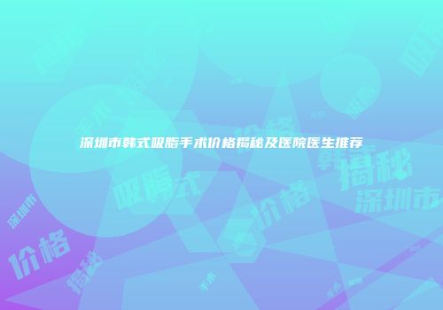 深圳市韩式吸脂手术价格揭秘及医院医生推荐