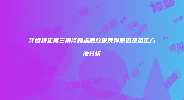 牙齿矫正黑三角修复术后效果反弹原因及矫正方法分析