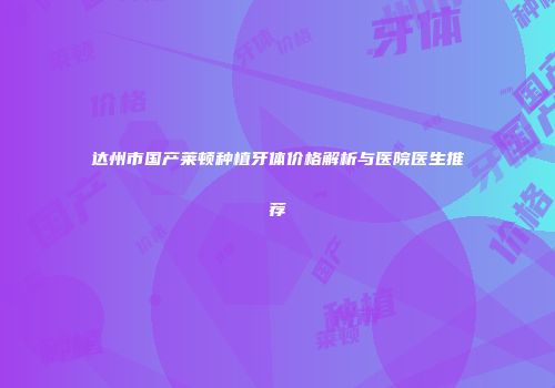 达州市国产莱顿种植牙体价格解析与医院医生推荐