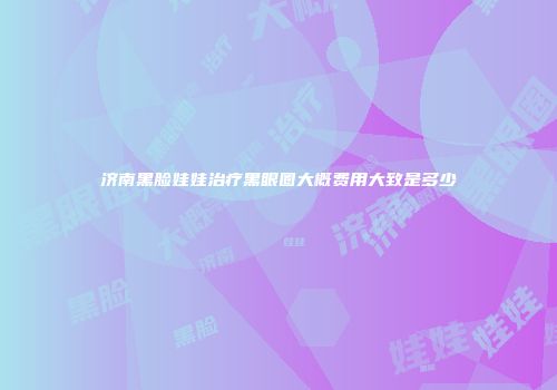 济南黑脸娃娃治疗黑眼圈大概费用大致是多少
