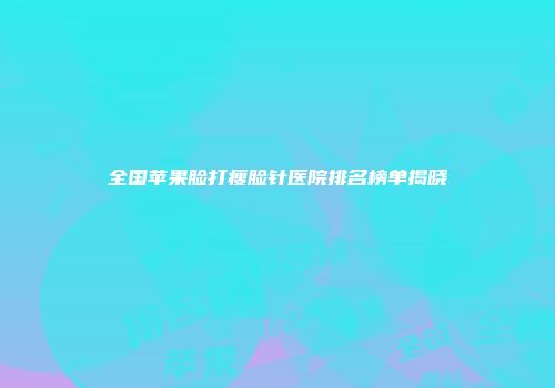全国苹果脸打瘦脸针医院排名榜单揭晓