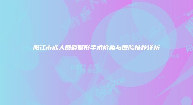 阳江市成人唇裂整形手术价格与医院推荐详析