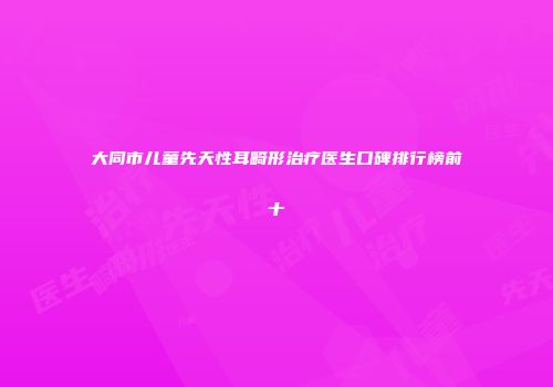 大同市儿童先天性耳畸形治疗医生口碑排行榜前十