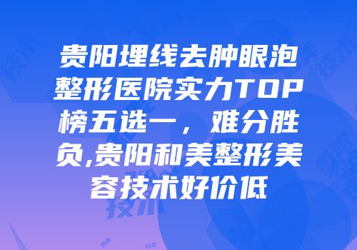 贵阳埋线去肿眼泡整形医院实力TOP榜五选一，难分胜负,贵阳和美整形美容技术好价低