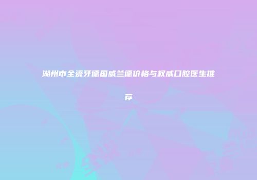 湖州市全瓷牙德国威兰德价格与权威口腔医生推荐