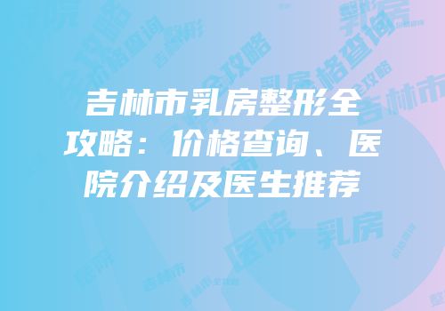 吉林市乳房整形全攻略：价格查询、医院介绍及医生推荐
