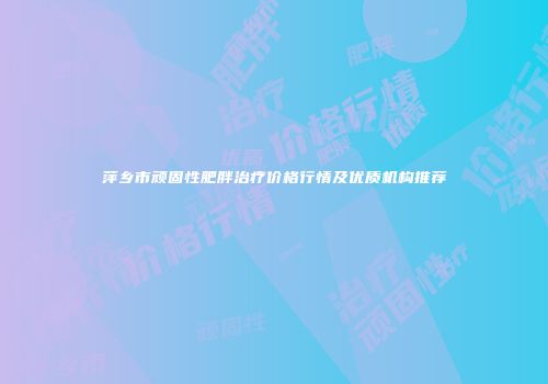 萍乡市顽固性肥胖治疗价格行情及优质机构推荐