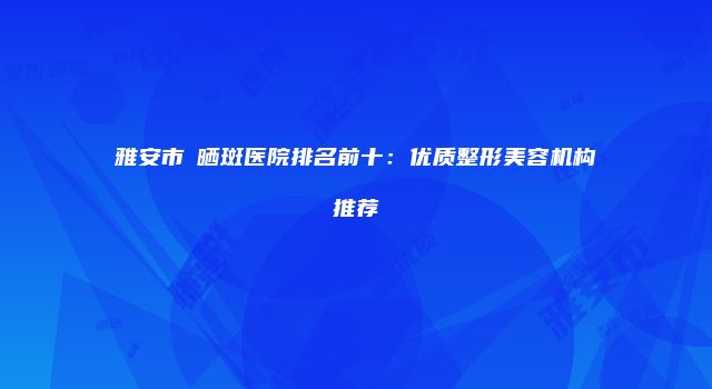 雅安市袪晒斑医院排名前十：优质整形美容机构推荐