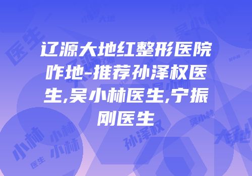 辽源大地红整形医院咋地-推荐孙泽权医生,吴小林医生,宁振刚医生