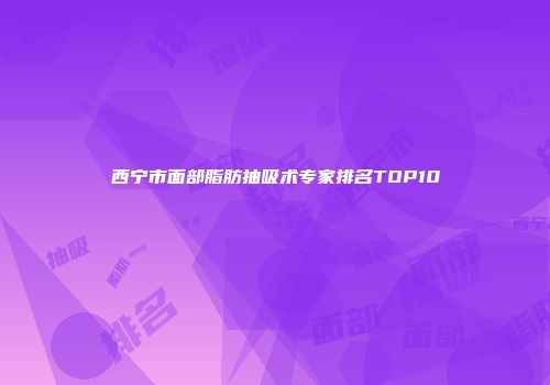 西宁市面部脂肪抽吸术专家排名TOP10