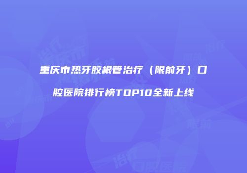 重庆市热牙胶根管治疗（限前牙）口腔医院排行榜TOP10全新上线
